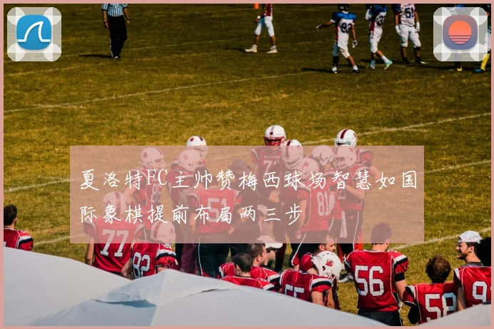 夏洛特FC主帅赞梅西球场智慧如国际象棋提前布局两三步