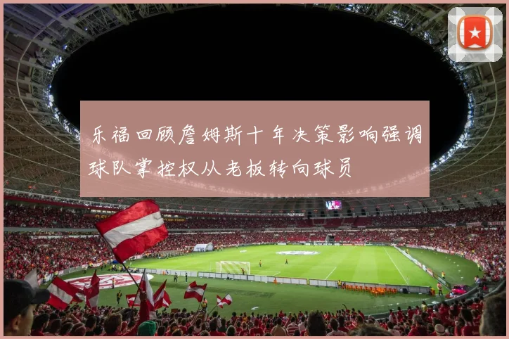 乐福回顾詹姆斯十年决策影响强调球队掌控权从老板转向球员