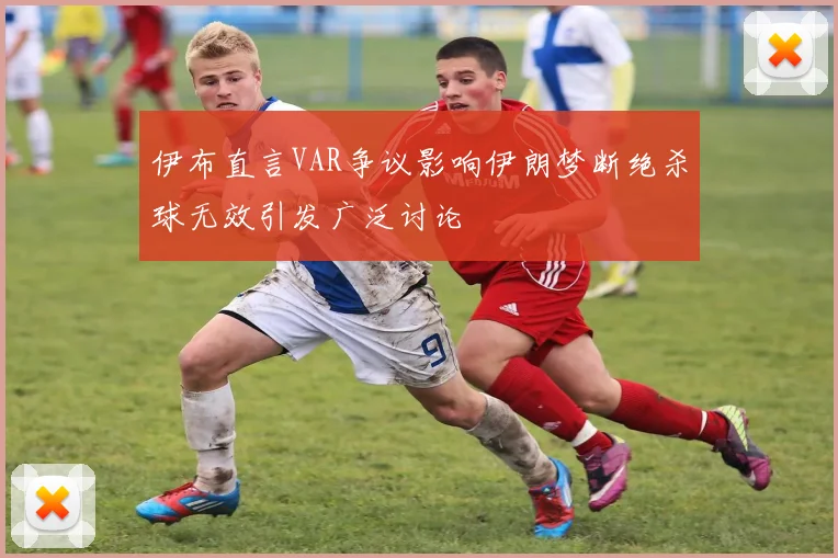 伊布直言VAR争议影响伊朗梦断绝杀球无效引发广泛讨论