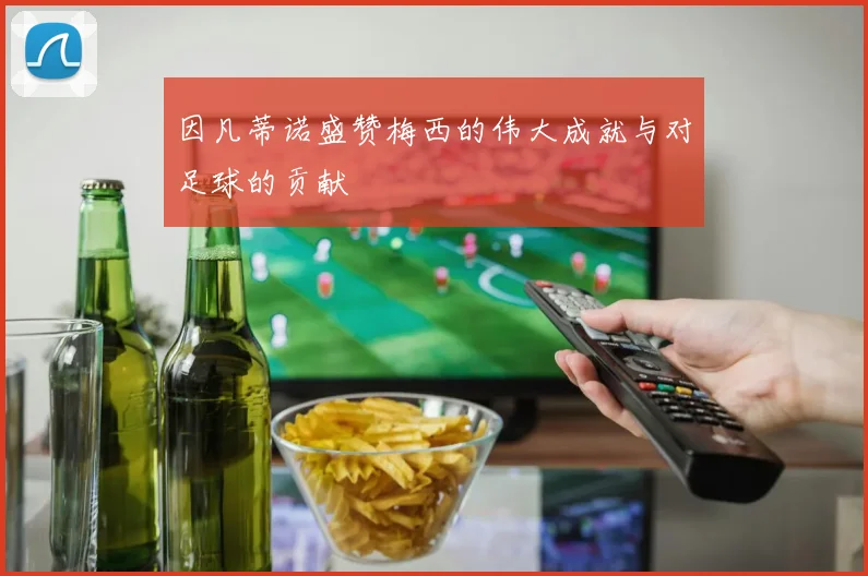 因凡蒂诺盛赞梅西的伟大成就与对足球的贡献