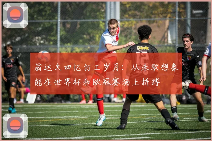 翁达夫回忆打工岁月：从未敢想象能在世界杯和欧冠赛场上拼搏