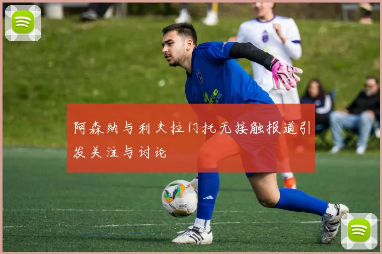 阿森纳与利夫拉门托无接触报道引发关注与讨论