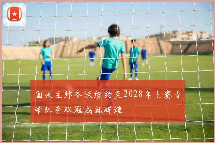 国米主帅齐沃续约至2028年上赛季带队夺双冠成就辉煌