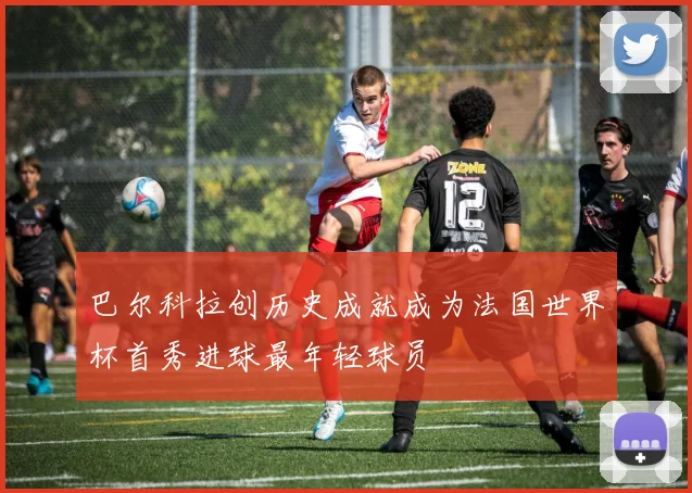 巴尔科拉创历史成就成为法国世界杯首秀进球最年轻球员