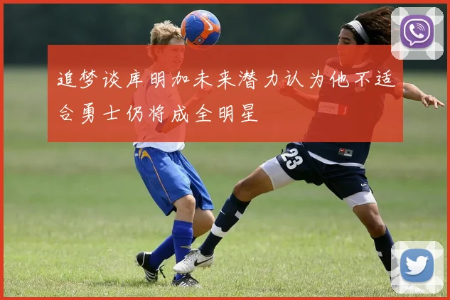 追梦谈库明加未来潜力认为他不适合勇士仍将成全明星